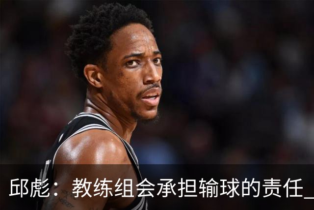 邱彪：教练组会承担输球的责任 我问心无愧 可以接受一切结果